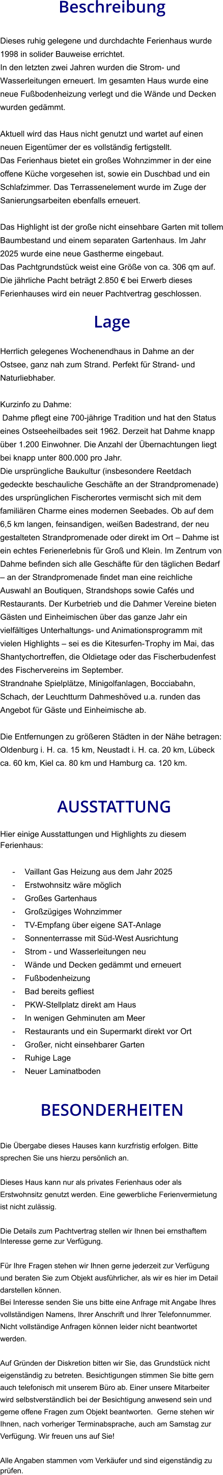 Beschreibung  Dieses ruhig gelegene und durchdachte Ferienhaus wurde 1998 in solider Bauweise errichtet. In den letzten zwei Jahren wurden die Strom- und Wasserleitungen erneuert. Im gesamten Haus wurde eine neue Fußbodenheizung verlegt und die Wände und Decken wurden gedämmt.  Aktuell wird das Haus nicht genutzt und wartet auf einen neuen Eigentümer der es vollständig fertigstellt. Das Ferienhaus bietet ein großes Wohnzimmer in der eine offene Küche vorgesehen ist, sowie ein Duschbad und ein Schlafzimmer. Das Terrassenelement wurde im Zuge der Sanierungsarbeiten ebenfalls erneuert.  Das Highlight ist der große nicht einsehbare Garten mit tollem Baumbestand und einem separaten Gartenhaus. Im Jahr 2025 wurde eine neue Gastherme eingebaut. Das Pachtgrundstück weist eine Größe von ca. 306 qm auf. Die jährliche Pacht beträgt 2.850 € bei Erwerb dieses Ferienhauses wird ein neuer Pachtvertrag geschlossen.  Lage  Herrlich gelegenes Wochenendhaus in Dahme an der Ostsee, ganz nah zum Strand. Perfekt für Strand- und Naturliebhaber.  Kurzinfo zu Dahme: Dahme pflegt eine 700-jährige Tradition und hat den Status eines Ostseeheilbades seit 1962. Derzeit hat Dahme knapp über 1.200 Einwohner. Die Anzahl der Übernachtungen liegt bei knapp unter 800.000 pro Jahr. Die ursprüngliche Baukultur (insbesondere Reetdach gedeckte beschauliche Geschäfte an der Strandpromenade) des ursprünglichen Fischerortes vermischt sich mit dem familiären Charme eines modernen Seebades. Ob auf dem 6,5 km langen, feinsandigen, weißen Badestrand, der neu gestalteten Strandpromenade oder direkt im Ort – Dahme ist ein echtes Ferienerlebnis für Groß und Klein. Im Zentrum von Dahme befinden sich alle Geschäfte für den täglichen Bedarf – an der Strandpromenade findet man eine reichliche Auswahl an Boutiquen, Strandshops sowie Cafés und Restaurants. Der Kurbetrieb und die Dahmer Vereine bieten Gästen und Einheimischen über das ganze Jahr ein vielfältiges Unterhaltungs- und Animationsprogramm mit vielen Highlights – sei es die Kitesurfen-Trophy im Mai, das Shantychortreffen, die Oldietage oder das Fischerbudenfest des Fischervereins im September. Strandnahe Spielplätze, Minigolfanlagen, Bocciabahn, Schach, der Leuchtturm Dahmeshöved u.a. runden das Angebot für Gäste und Einheimische ab.  Die Entfernungen zu größeren Städten in der Nähe betragen: Oldenburg i. H. ca. 15 km, Neustadt i. H. ca. 20 km, Lübeck ca. 60 km, Kiel ca. 80 km und Hamburg ca. 120 km.    AUSSTATTUNG Hier einige Ausstattungen und Highlights zu diesem Ferienhaus:  - Vaillant Gas Heizung aus dem Jahr 2025 - Erstwohnsitz wäre möglich - Großes Gartenhaus - Großzügiges Wohnzimmer - TV-Empfang über eigene SAT-Anlage - Sonnenterrasse mit Süd-West Ausrichtung - Strom - und Wasserleitungen neu - Wände und Decken gedämmt und erneuert - Fußbodenheizung - Bad bereits gefliest - PKW-Stellplatz direkt am Haus - In wenigen Gehminuten am Meer - Restaurants und ein Supermarkt direkt vor Ort - Großer, nicht einsehbarer Garten - Ruhige Lage - Neuer Laminatboden   BESONDERHEITEN  Die Übergabe dieses Hauses kann kurzfristig erfolgen. Bitte sprechen Sie uns hierzu persönlich an.  Dieses Haus kann nur als privates Ferienhaus oder als Erstwohnsitz genutzt werden. Eine gewerbliche Ferienvermietung ist nicht zulässig.  Die Details zum Pachtvertrag stellen wir Ihnen bei ernsthaftem Interesse gerne zur Verfügung.   Für Ihre Fragen stehen wir Ihnen gerne jederzeit zur Verfügung und beraten Sie zum Objekt ausführlicher, als wir es hier im Detail darstellen können. Bei Interesse senden Sie uns bitte eine Anfrage mit Angabe Ihres vollständigen Namens, Ihrer Anschrift und Ihrer Telefonnummer. Nicht vollständige Anfragen können leider nicht beantwortet werden.  Auf Gründen der Diskretion bitten wir Sie, das Grundstück nicht eigenständig zu betreten. Besichtigungen stimmen Sie bitte gern auch telefonisch mit unserem Büro ab. Einer unsere Mitarbeiter wird selbstverständlich bei der Besichtigung anwesend sein und gerne offene Fragen zum Objekt beantworten.  Gerne stehen wir Ihnen, nach vorheriger Terminabsprache, auch am Samstag zur Verfügung. Wir freuen uns auf Sie!  Alle Angaben stammen vom Verkäufer und sind eigenständig zu prüfen.