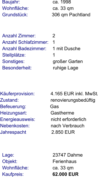 Lage:                             23747 Dahme Objekt:                           Ferienhaus Wohnfläche:                  ca. 33 qm Kaufpreis:                      62.000 EUR Anzahl Zimmer:            2 Anzahl Schlafzimmer:   1  Anzahl Badezimmer:     1 mit Dusche Stellplätze:                     1  Sonstiges:                      großer Garten Besonderheit:                ruhige Lage    Baujahr:                         ca. 1998 Wohnfläche:                  ca. 33 qm Grundstück:                  306 qm Pachtland  Käuferprovision:            4.165 EUR inkl. MwSt. Zustand:                        renovierungsbedüftig Befeuerung:                  Gas Heizungsart:                  Gastherme Energieausweis:            nicht erforderlich Nebenkosten:                nach Verbrauch Jahrespacht                   2.850 EUR